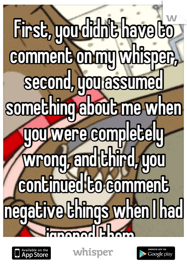 First, you didn't have to comment on my whisper, second, you assumed something about me when you were completely wrong, and third, you continued to comment negative things when I had ignored them. 