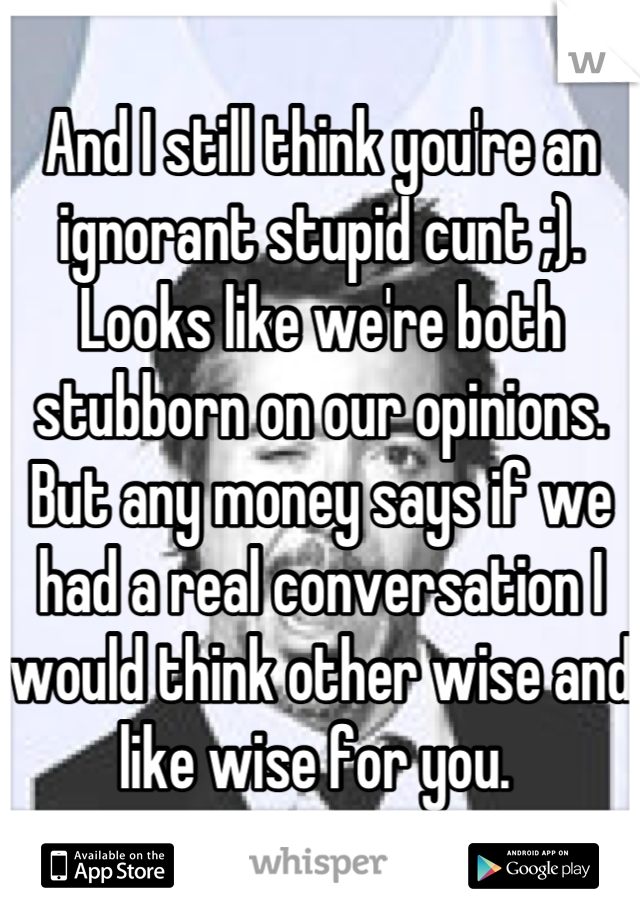 And I still think you're an ignorant stupid cunt ;). Looks like we're both stubborn on our opinions. But any money says if we had a real conversation I would think other wise and like wise for you. 