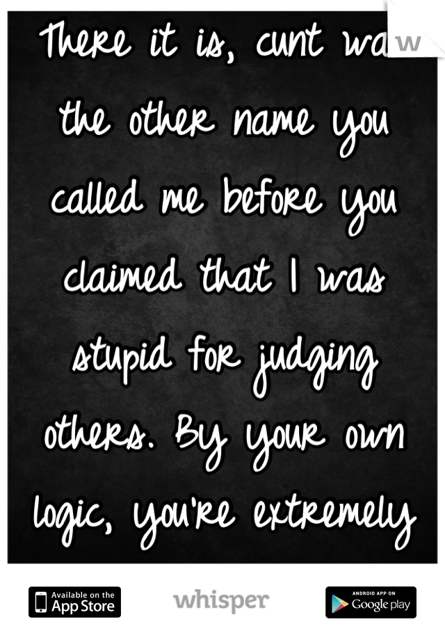 There it is, cunt was the other name you called me before you claimed that I was stupid for judging others. By your own logic, you're extremely stupid.