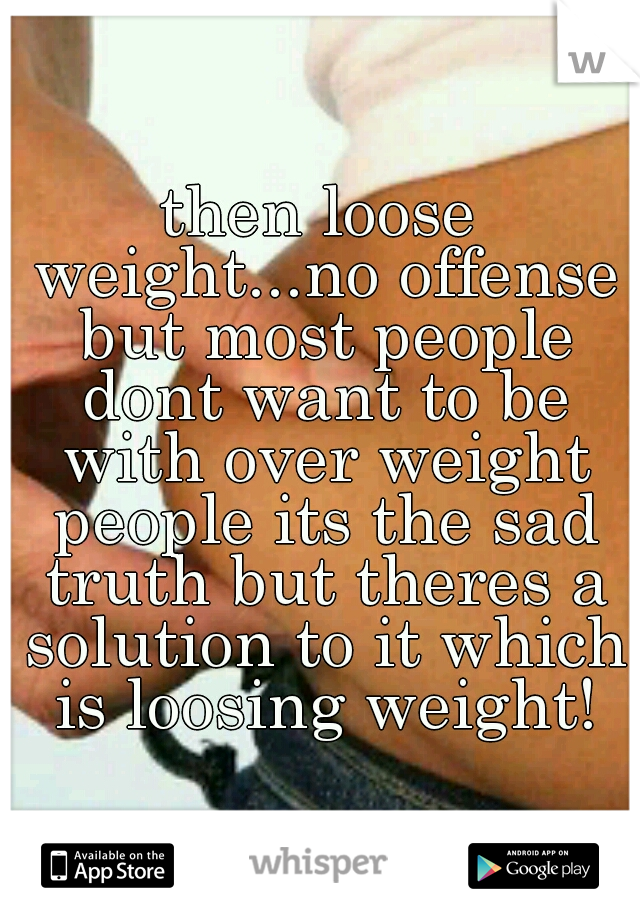 then loose weight...no offense but most people dont want to be with over weight people its the sad truth but theres a solution to it which is loosing weight!