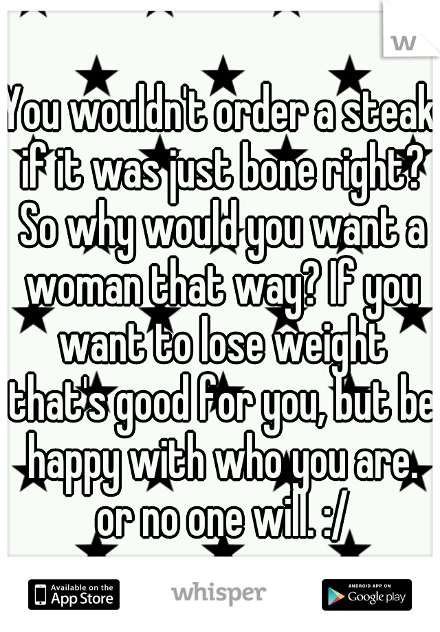 You wouldn't order a steak if it was just bone right? So why would you want a woman that way? If you want to lose weight that's good for you, but be happy with who you are. or no one will. :/