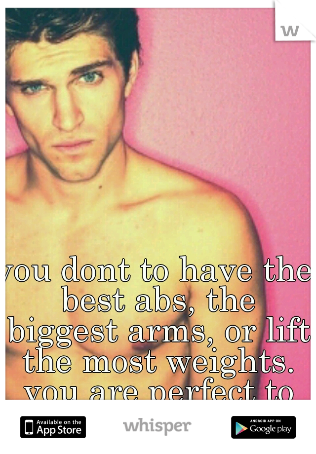 you dont to have the best abs, the biggest arms, or lift the most weights. you are perfect to me. .as you are. 
 