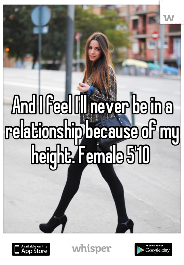 And I feel I'll never be in a relationship because of my height. Female 5'10 