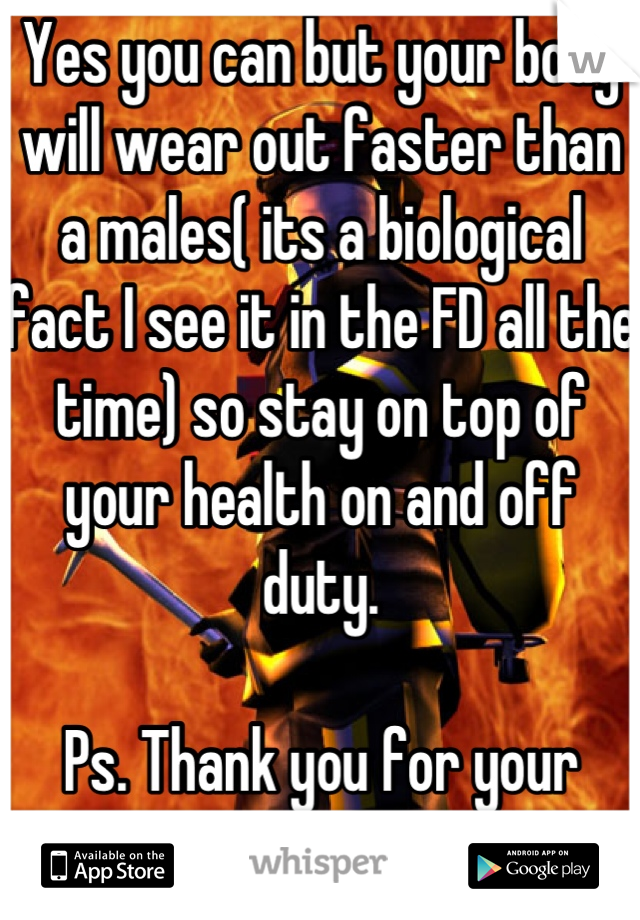 Yes you can but your body will wear out faster than a males( its a biological fact I see it in the FD all the time) so stay on top of your health on and off duty. 

Ps. Thank you for your service 