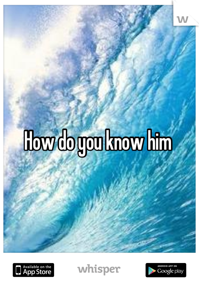 How do you know him 