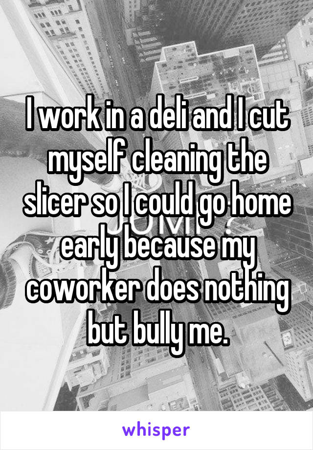 I work in a deli and I cut myself cleaning the slicer so I could go home early because my coworker does nothing but bully me.