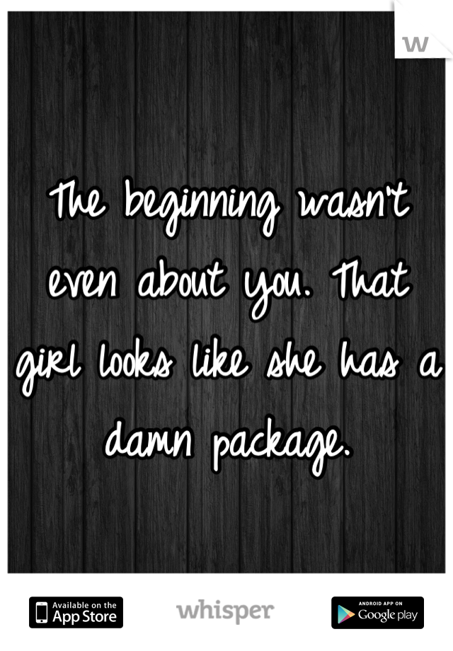 The beginning wasn't even about you. That girl looks like she has a damn package.