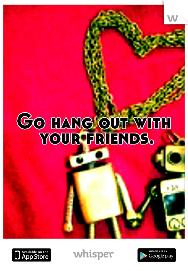 Go hang out with your friends.