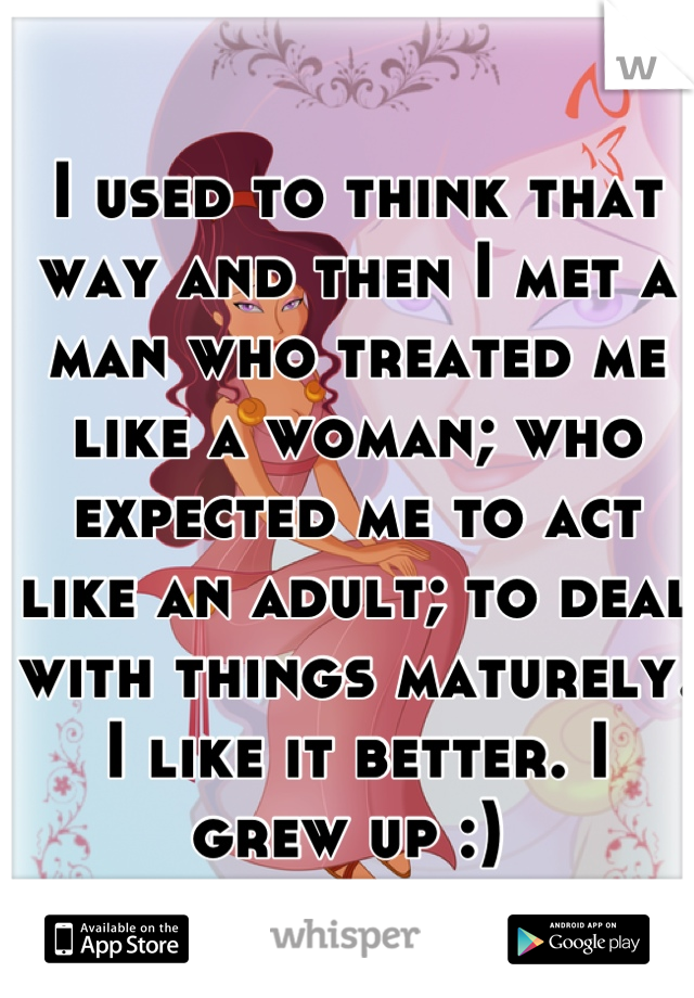 I used to think that way and then I met a man who treated me like a woman; who expected me to act like an adult; to deal with things maturely. I like it better. I grew up :) 
