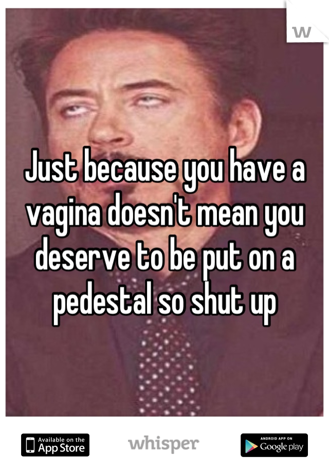 Just because you have a vagina doesn't mean you deserve to be put on a pedestal so shut up