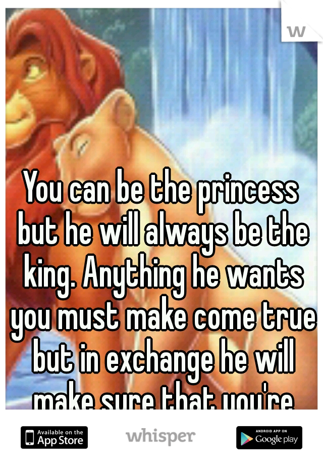 You can be the princess but he will always be the king. Anything he wants you must make come true but in exchange he will make sure that you're happy.