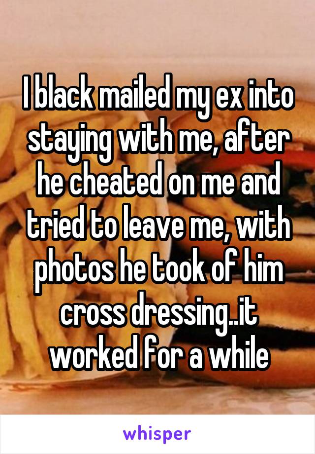 I black mailed my ex into staying with me, after he cheated on me and tried to leave me, with photos he took of him cross dressing..it worked for a while