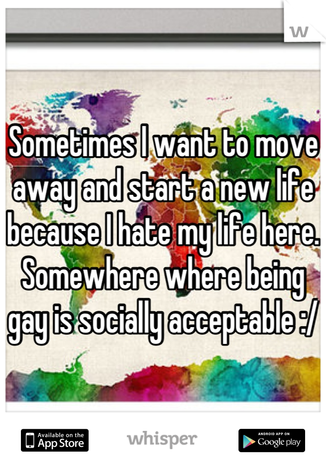Sometimes I want to move away and start a new life because I hate my life here. Somewhere where being gay is socially acceptable :/