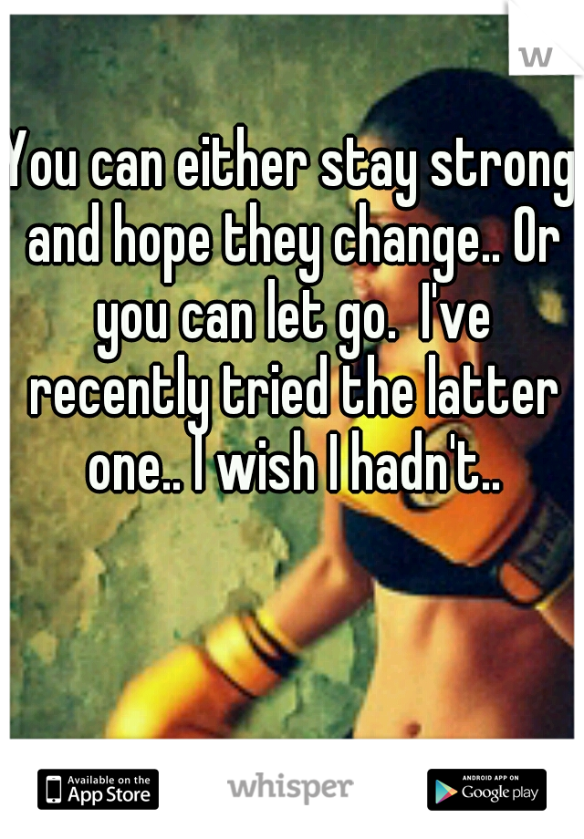 You can either stay strong and hope they change.. Or you can let go.  I've recently tried the latter one.. I wish I hadn't..