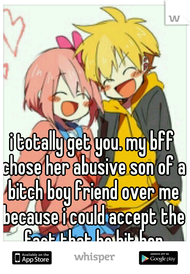 i totally get you. my bff chose her abusive son of a bitch boy friend over me because i could accept the fact that he hit her