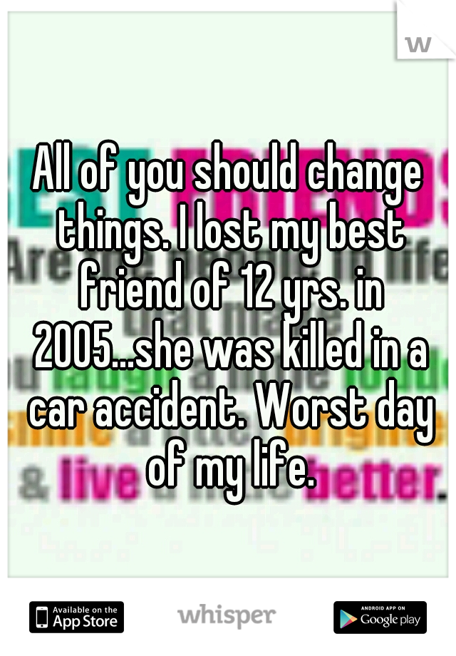 All of you should change things. I lost my best friend of 12 yrs. in 2005...she was killed in a car accident. Worst day of my life.
