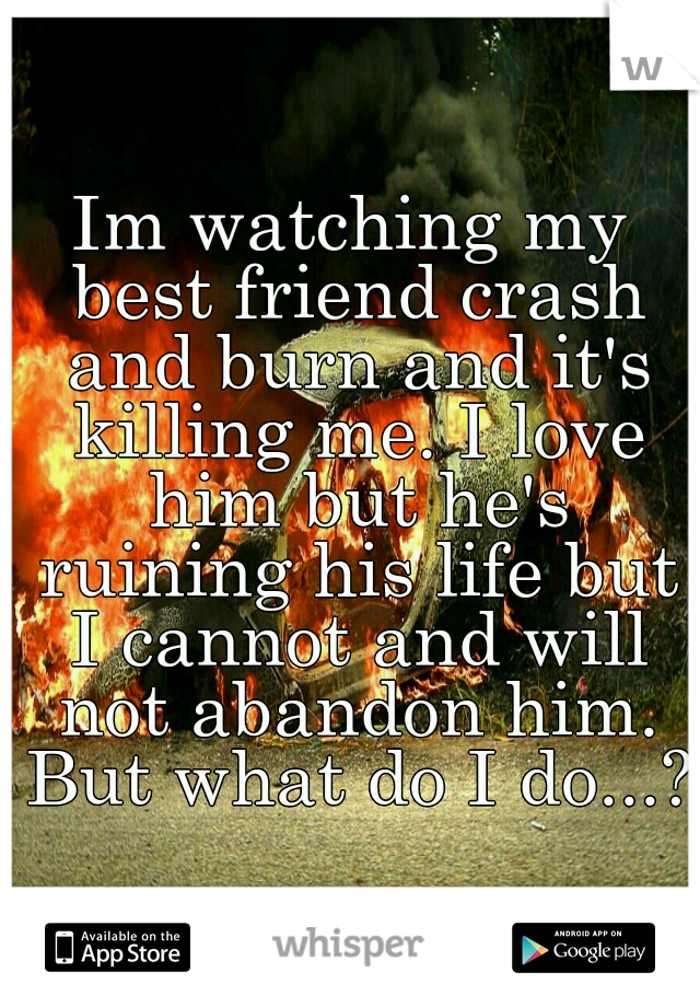 Im watching my best friend crash and burn and it's killing me. I love him but he's ruining his life but I cannot and will not abandon him. But what do I do...?