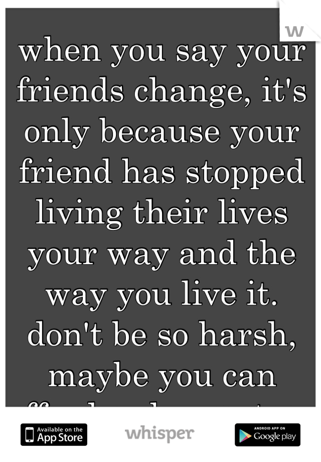 when you say your friends change, it's only because your friend has stopped living their lives your way and the way you live it. don't be so harsh, maybe you can afford a change too. 