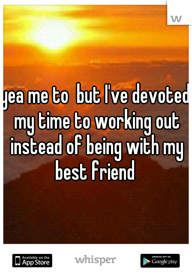 yea me to  but I've devoted my time to working out instead of being with my best friend 