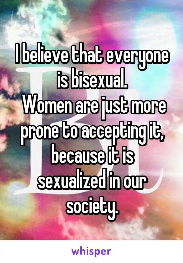 I believe that everyone is bisexual.
 Women are just more prone to accepting it,
because it is sexualized in our society.