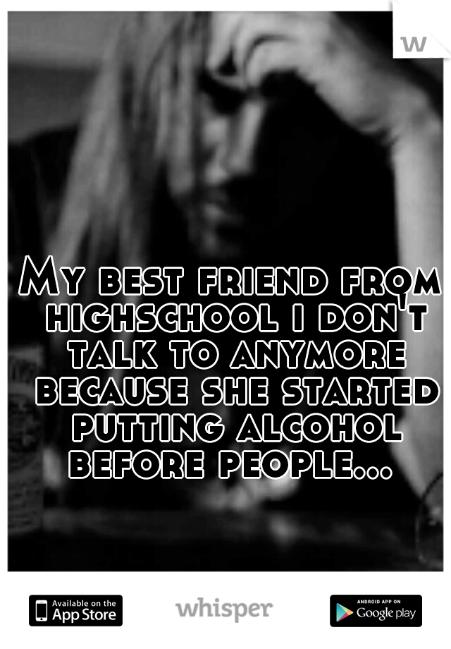 My best friend from highschool i don't talk to anymore because she started putting alcohol before people... 