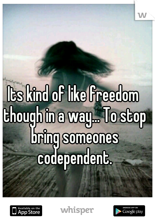 Its kind of like freedom though in a way... To stop bring someones codependent.