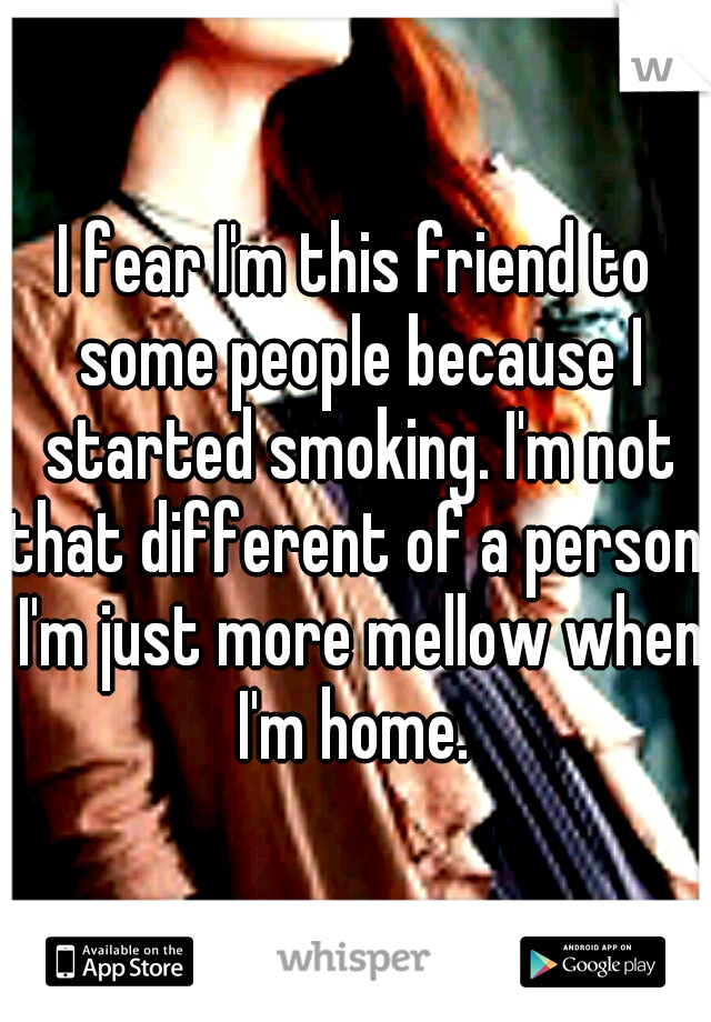 I fear I'm this friend to some people because I started smoking. I'm not that different of a person, I'm just more mellow when I'm home. 