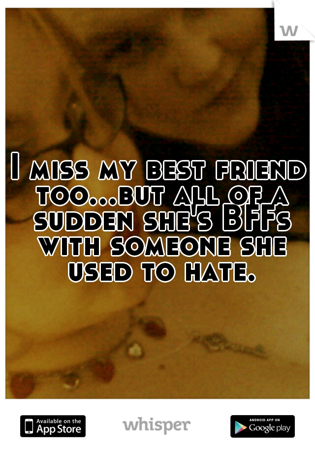I miss my best friend too...but all of a sudden she's BFFs with someone she used to hate.