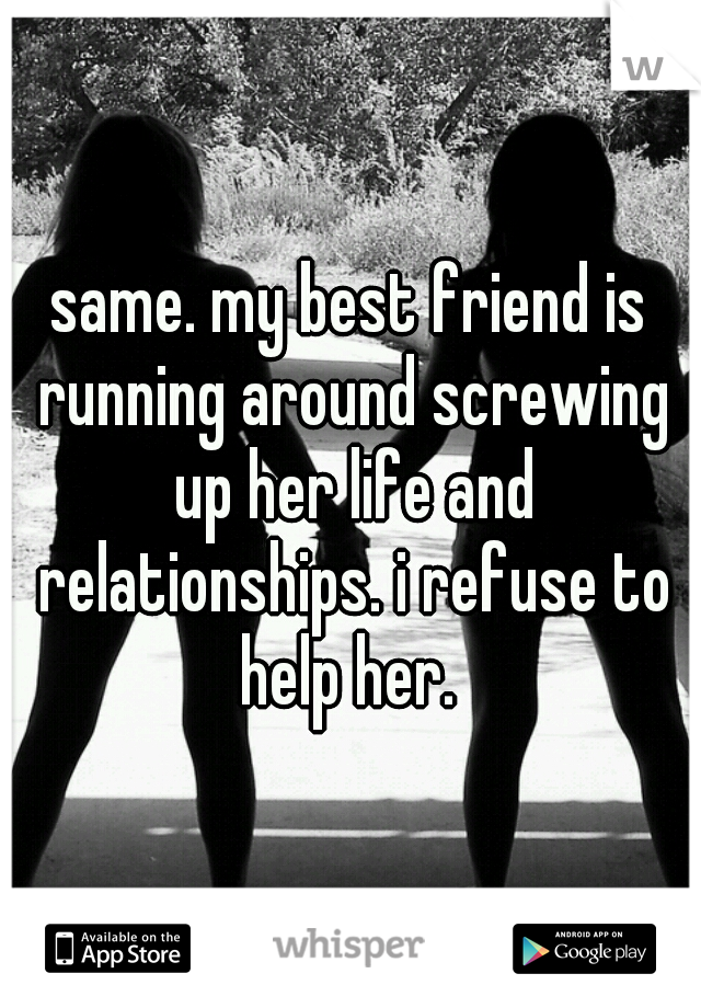 same. my best friend is running around screwing up her life and relationships. i refuse to help her. 