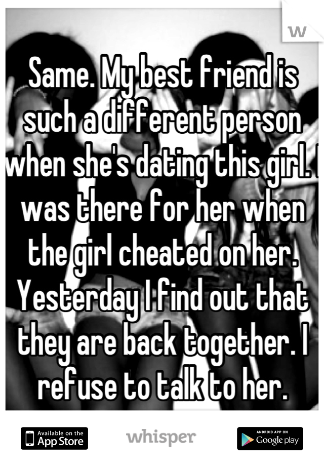 Same. My best friend is such a different person when she's dating this girl. I was there for her when the girl cheated on her. Yesterday I find out that they are back together. I refuse to talk to her.