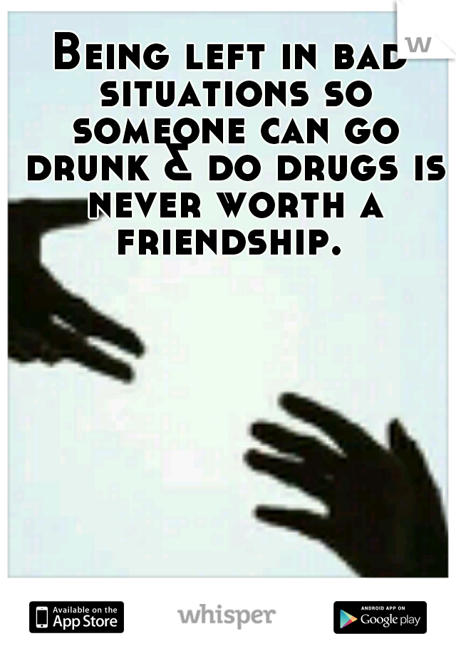 Being left in bad situations so someone can go drunk & do drugs is never worth a friendship. 