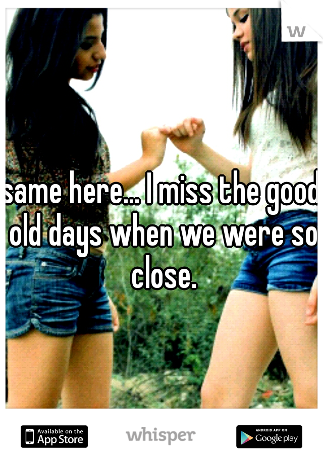 same here... I miss the good old days when we were so close.