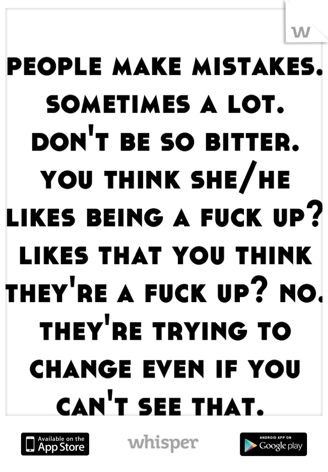 people make mistakes. sometimes a lot. don't be so bitter. you think she/he likes being a fuck up? likes that you think they're a fuck up? no. they're trying to change even if you can't see that. 