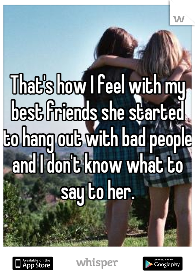 That's how I feel with my best friends she started to hang out with bad people and I don't know what to say to her.