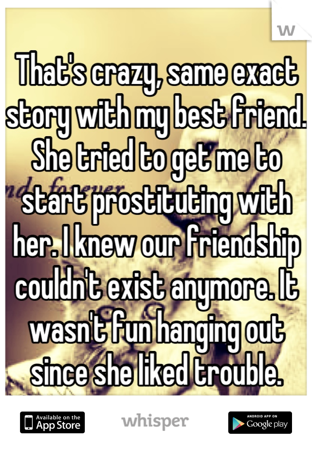 That's crazy, same exact story with my best friend. She tried to get me to start prostituting with her. I knew our friendship couldn't exist anymore. It wasn't fun hanging out since she liked trouble.