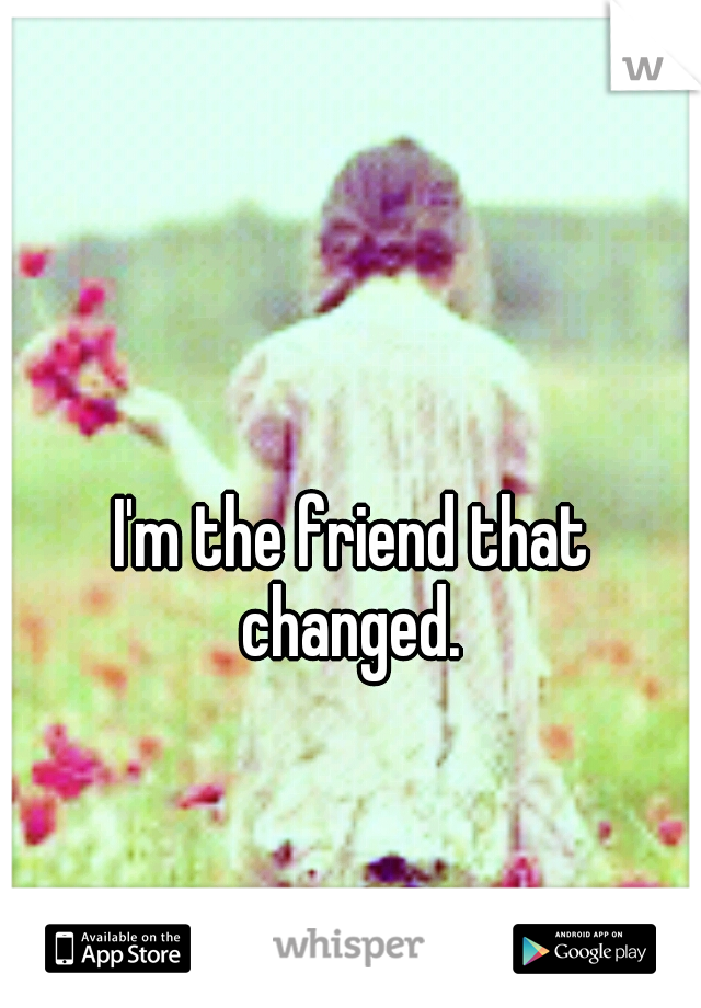 I'm the friend that changed. 