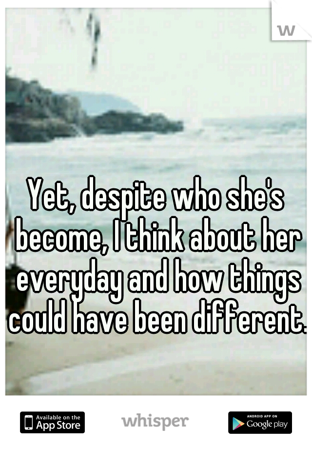 Yet, despite who she's become, I think about her everyday and how things could have been different.