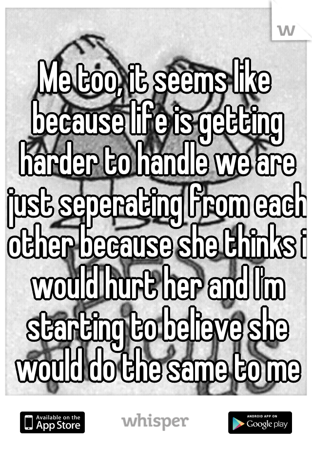 Me too, it seems like because life is getting harder to handle we are just seperating from each other because she thinks i would hurt her and I'm starting to believe she would do the same to me