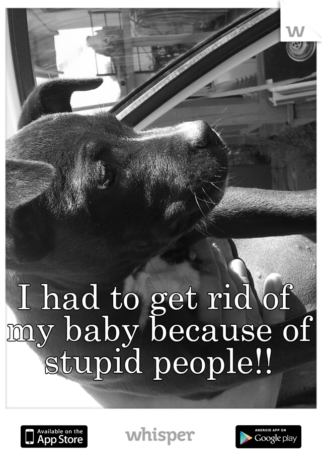 I had to get rid of my baby because of stupid people!!