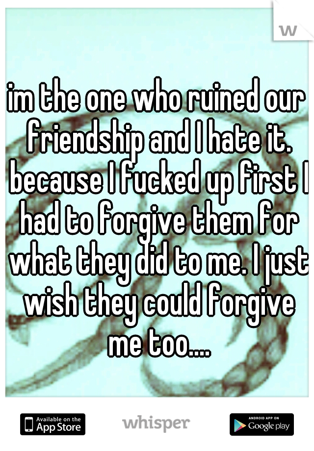 im the one who ruined our friendship and I hate it. because I fucked up first I had to forgive them for what they did to me. I just wish they could forgive me too....