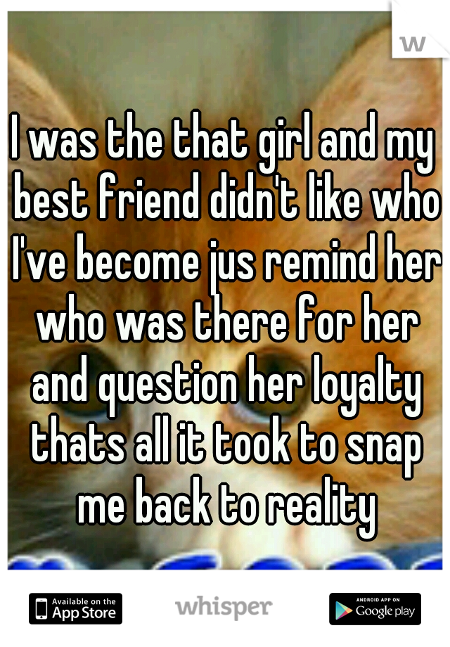 I was the that girl and my best friend didn't like who I've become jus remind her who was there for her and question her loyalty thats all it took to snap me back to reality