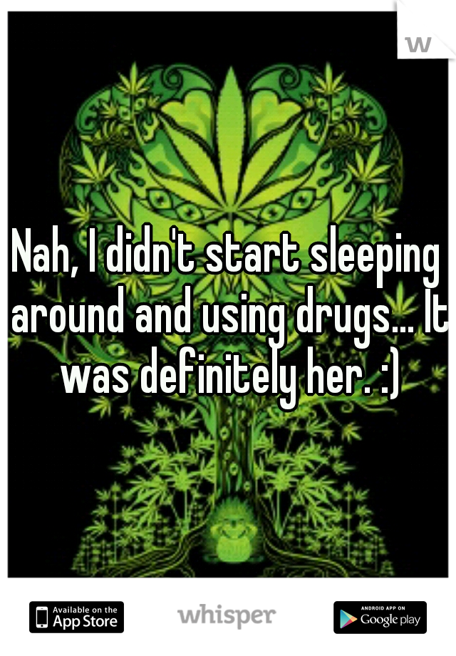 Nah, I didn't start sleeping around and using drugs... It was definitely her. :)