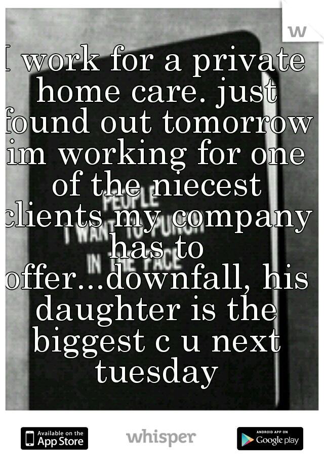 I work for a private home care. just found out tomorrow im working for one of the niecest clients my company has to offer...downfall, his daughter is the biggest c u next tuesday
