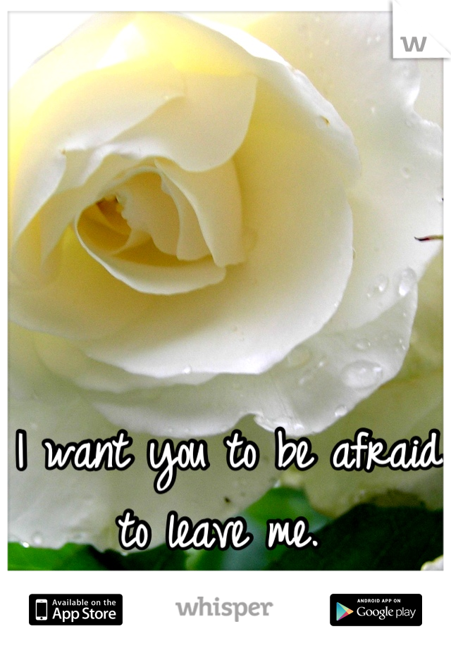 I want you to be afraid to leave me. 