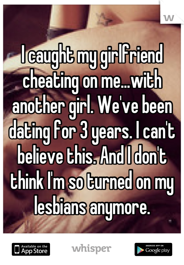 I caught my girlfriend cheating on me...with another girl. We've been dating for 3 years. I can't believe this. And I don't think I'm so turned on my lesbians anymore.
