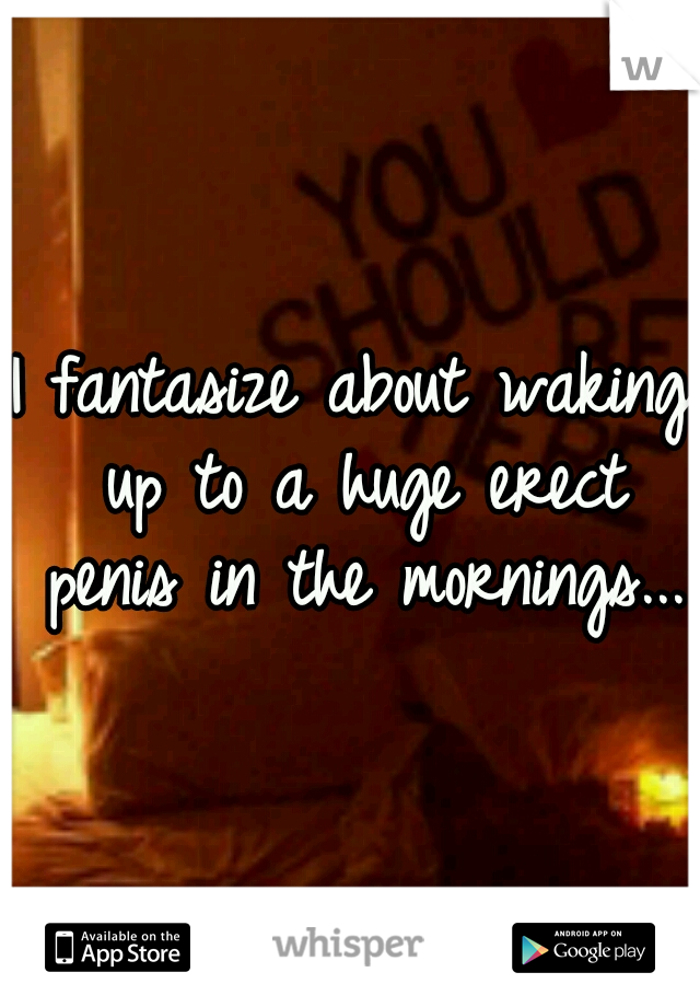I fantasize about waking up to a huge erect penis in the mornings...