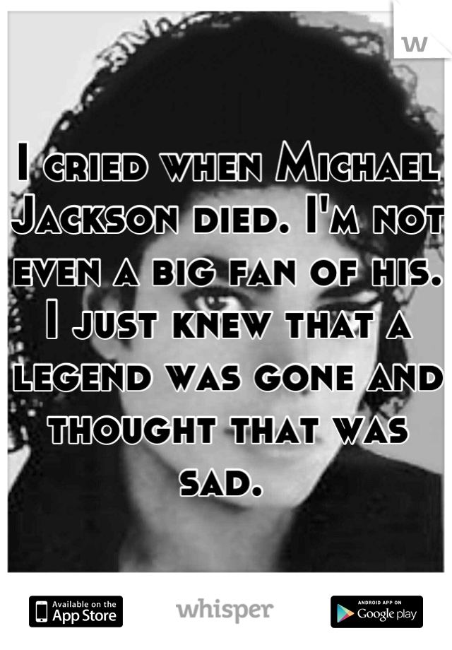I cried when Michael Jackson died. I'm not even a big fan of his. I just knew that a legend was gone and thought that was sad. 