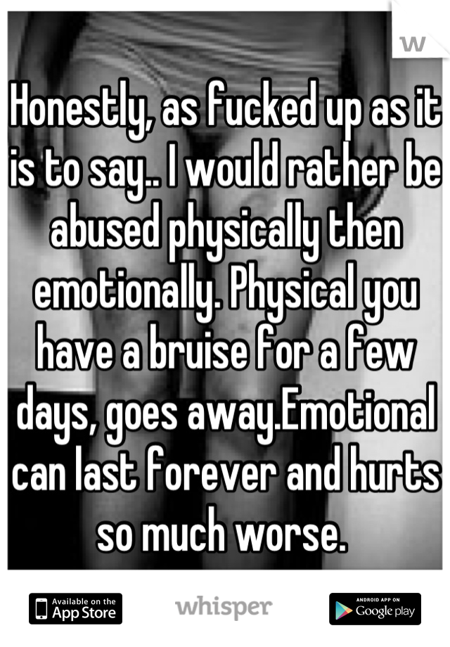 Honestly, as fucked up as it is to say.. I would rather be abused physically then emotionally. Physical you have a bruise for a few days, goes away.Emotional can last forever and hurts so much worse. 