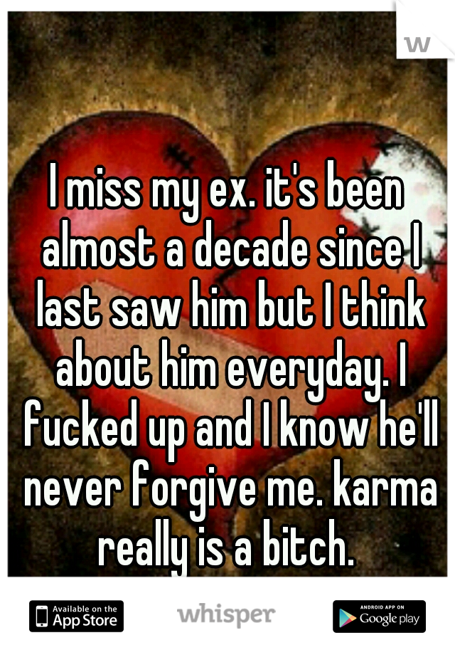I miss my ex. it's been almost a decade since I last saw him but I think about him everyday. I fucked up and I know he'll never forgive me. karma really is a bitch. 