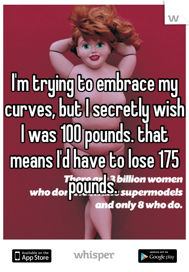 I'm trying to embrace my curves, but I secretly wish I was 100 pounds. that means I'd have to lose 175 pounds. 